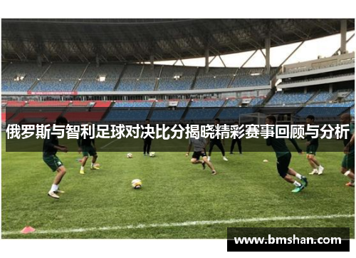 俄罗斯与智利足球对决比分揭晓精彩赛事回顾与分析